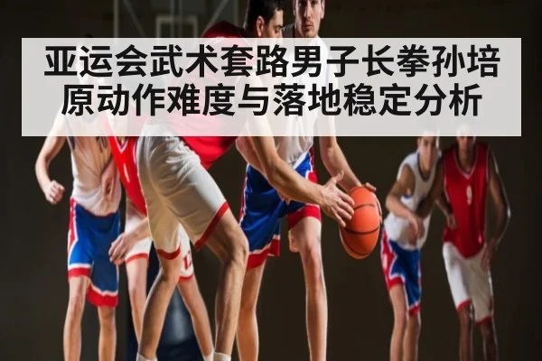 亚运会武术套路男子长拳孙培原动作难度与落地稳定分析