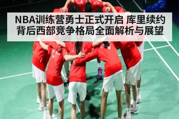 NBA训练营勇士正式开启 库里续约背后西部竞争格局全面解析与展望
